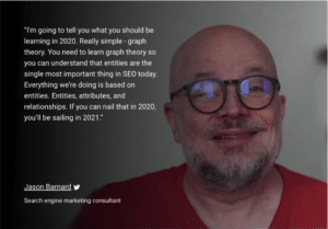 “I'm going to tell you what you should be learning in 2020. Really simple - graph theory. You need to learn graph theory so you can understand that entities are the single most important thing in SEO today. Everything we’re doing is based on entities. Entities, attributes, and relationships. If you can nail that in 2020, you’ll be sailing in 2021.” Jason Barnard Search engine marketing consultant